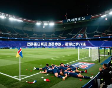巴黎圣日耳曼遭遇惨败，遗憾止步八强