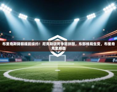 布里奇斯降薪提前续约！尼克斯锁死争冠拼图，东部格局生变，布里奇克里斯森